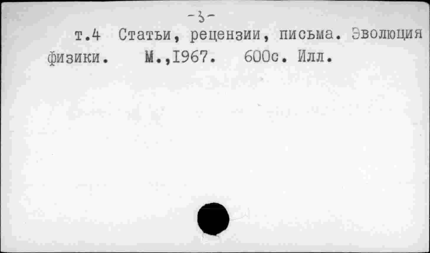 ﻿-ь-
т.4 Статьи, рецензии, письма. Эволюция физики. М.,1967.	600с. Илл.